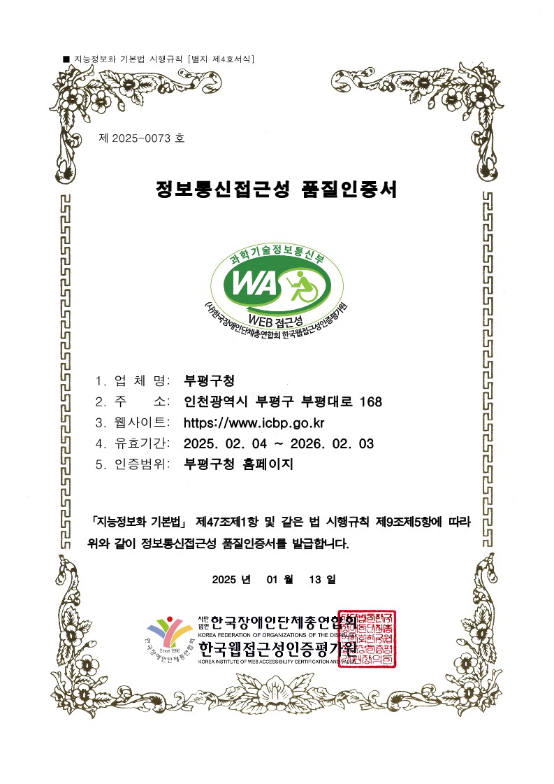 제2025-0073호 정보통신접근성 품질인증서. 과학기술정보통신부 WEB접근성. (사)한국장애인단체총연합회 한국웹접근성인증평가원. 1.업체명 : 부평구청, 2.주 소 : 인천광역시 부평구 부평대로 168, 3.웹사이트 :  https://www.icbp.go.kr 4.유효기간 : 2025. 02. 04 ~ 2026. 02. 03, 5.인증범위 : 부평구청 홈페이지 「지능정보화 기본법」 제47조제1항 및 같은 법 시행규칙 제9조제5항에 따라 위와 같이 정보통신접근성 품질인증서를 발급합니다. 2025년 01월 13일. 사단법인 한국장인단체총연합회. 한국웹접근성인증평가원. 