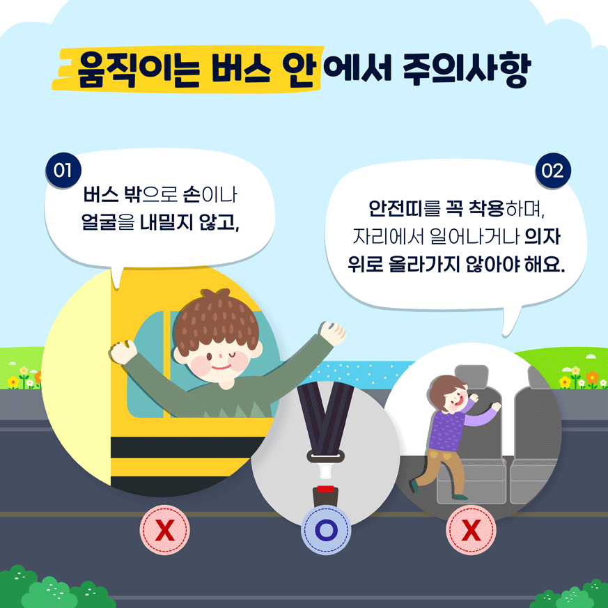 움직이는 버스 안에서 주의사항 01. 버스 밖으로 손이나 얼굴을 내밀지 않고, 02. 안전띠를 꼭 착용하며, 자리에서 일어나거나 의자 위로 올라가지 않아야 해요.