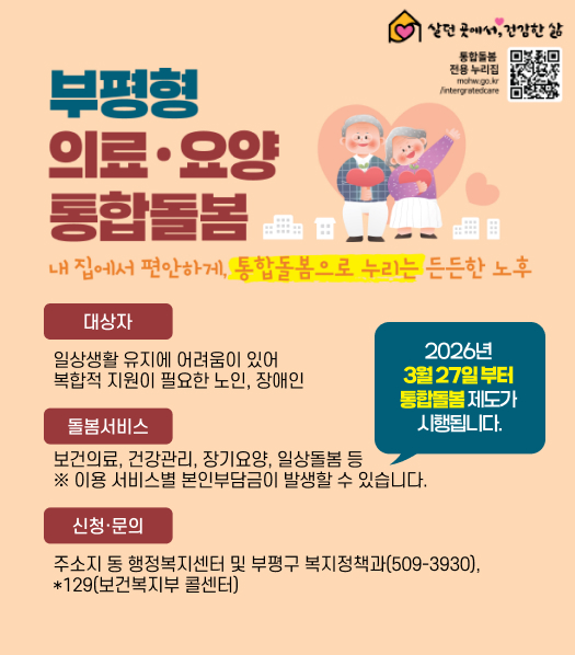 부평형 의료·요양 통합돌봄
2026년 
3월 27일 부터 
통합돌봄 제도가 
시행됩니다.
대상자
일상생활 유지에 어려움이 있어 복합적 지원이 필요한 노인, 장애인
돌봄서비스
보건의료, 건강관리, 장기요양, 일상돌봄 등
※ 이용 서비스별 본인부담금이 발생할 수 있습니다.
신청·문의
주소지 동 행정복지센터 및 부평구 복지정책과(509-3930), *129(보건복지부 콜센터)
